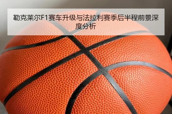勒克莱尔F1赛车升级与法拉利赛季后半程前景深度分析 - BBINapp